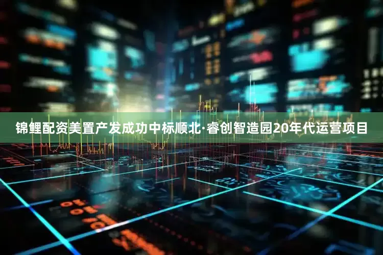 锦鲤配资美置产发成功中标顺北·睿创智造园20年代运营项目