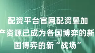 配资平台官网配资叠加关键矿产资源已成为各国博弈的新“战场”