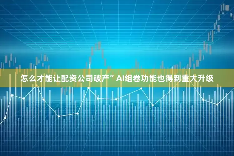 怎么才能让配资公司破产”　　AI组卷功能也得到重大升级