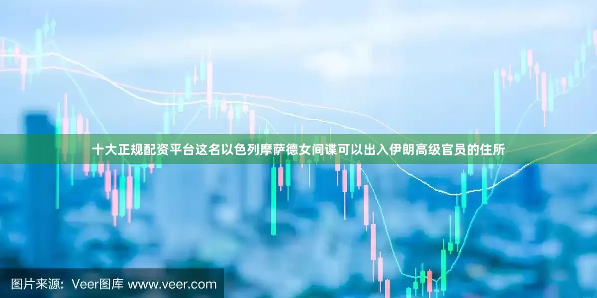 十大正规配资平台这名以色列摩萨德女间谍可以出入伊朗高级官员的住所