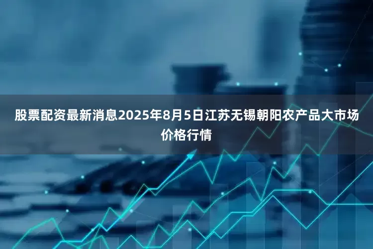 股票配资最新消息2025年8月5日江苏无锡朝阳农产品大市场价格行情