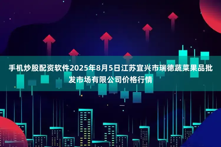 手机炒股配资软件2025年8月5日江苏宜兴市瑞德蔬菜果品批发市场有限公司价格行情