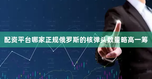 配资平台哪家正规俄罗斯的核弹头数量略高一筹