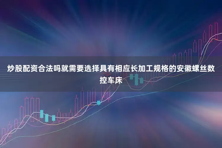 炒股配资合法吗就需要选择具有相应长加工规格的安徽螺丝数控车床
