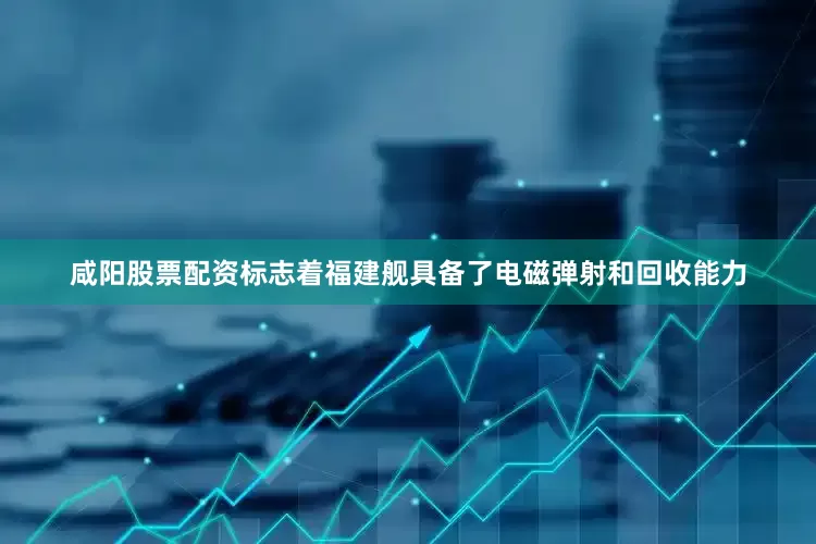 咸阳股票配资标志着福建舰具备了电磁弹射和回收能力