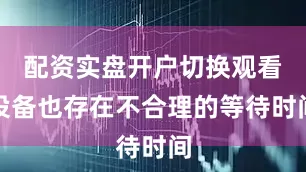 配资实盘开户切换观看设备也存在不合理的等待时间